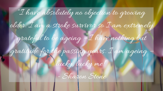 “I have absolutely no objection to growing older. I am a stroke survivor so I am extremely grateful to be ageing – I have nothing but gratitude for the passing years. I am ageing – lucky, lucky me!” — Sharon Stone