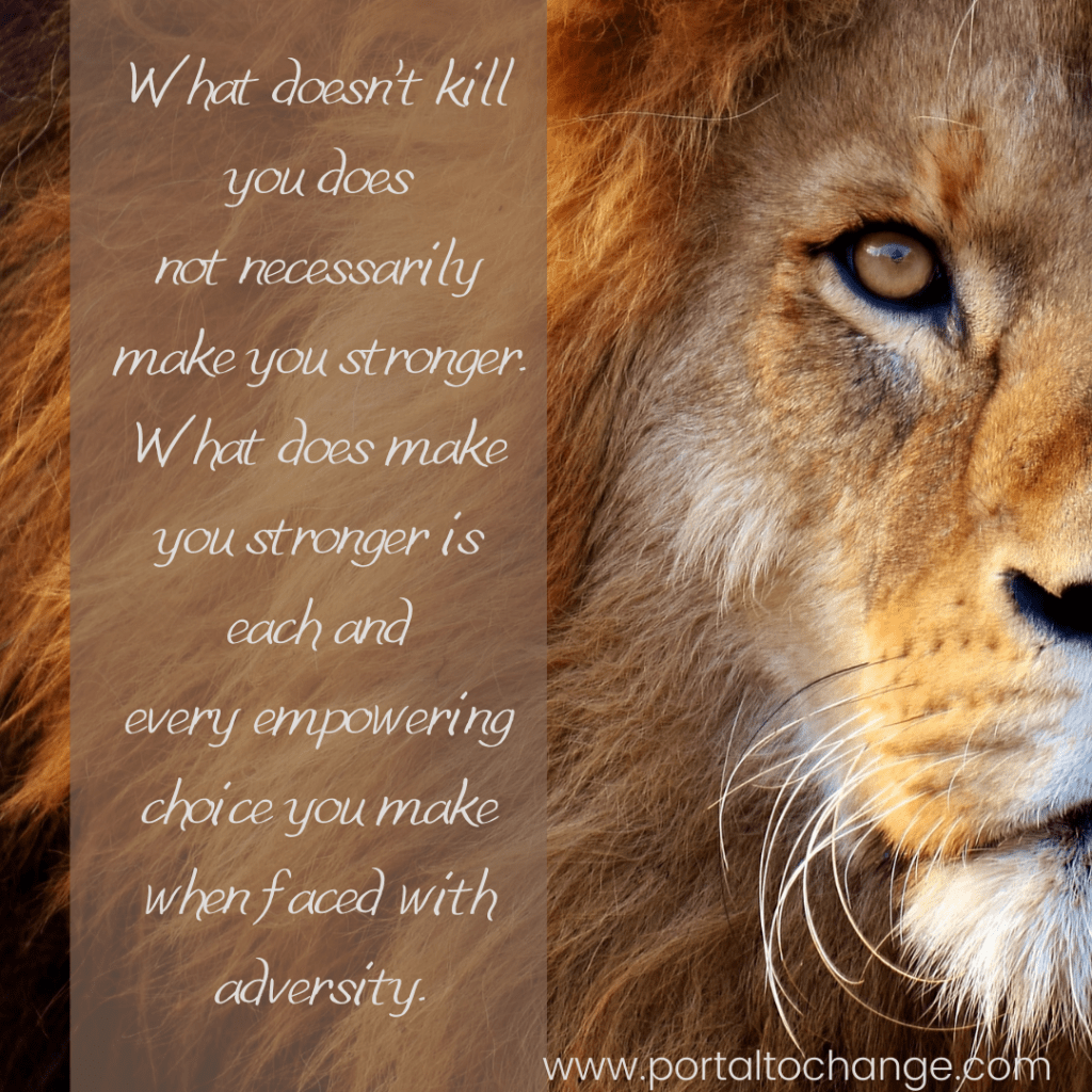 What doesn’t kill you does not necessarily make you stronger. What does make you stronger is each and every empowering choice you make when faced with adversity. 