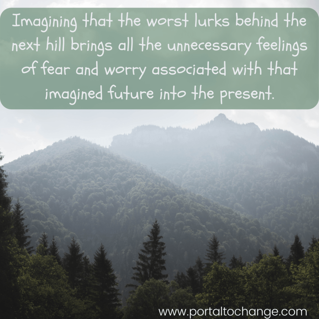 Imagining that the worst lurks behind the next hill brings all the unnecessary feelings of fear and worry associated with that imagined future into the present.