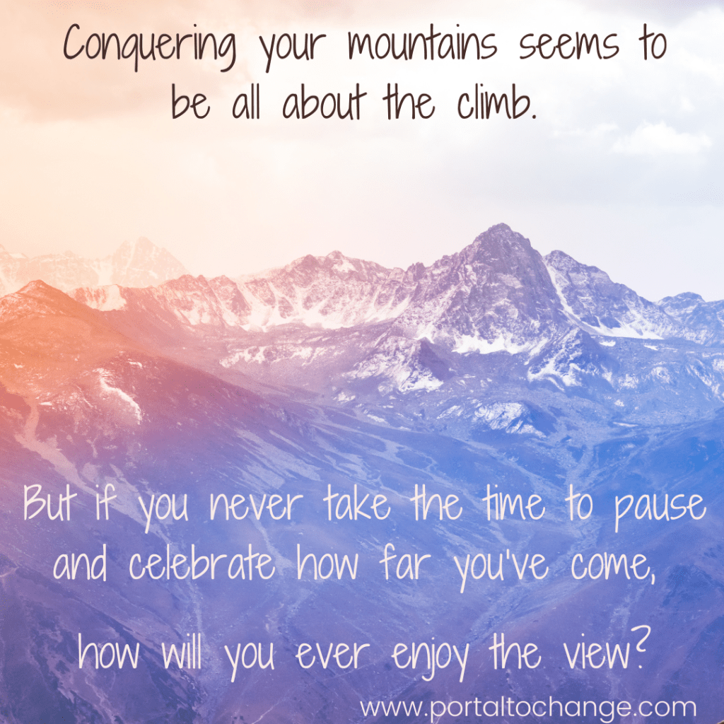 Conquering your mountains seems to be all about the climb, but if you never take the time to pause and celebrate how far you’ve come, how will you ever enjoy the view?