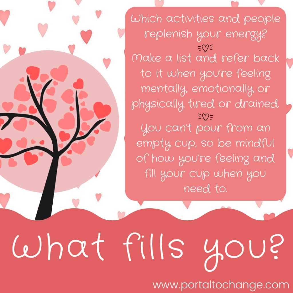 What fills you? 

Which activities and people replenish your energy?

Make a list and refer back to it when you’re feeling mentally, emotionally or physically tired or drained.

You can’t pour from an empty cup, so be mindful of how you’re feeling and fill your cup when you need to.