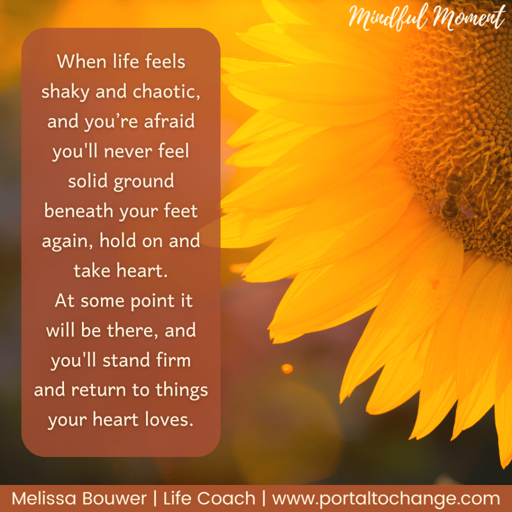 Mindful Moment: When life feels shaky and chaotic, and you’re afraid you'll never feel solid ground beneath your feet again, hold on and take heart.
 At some point it will be there, and you'll stand firm and return to things your heart loves. Melissa Bouwer | Life Coach | www.portaltochange.com