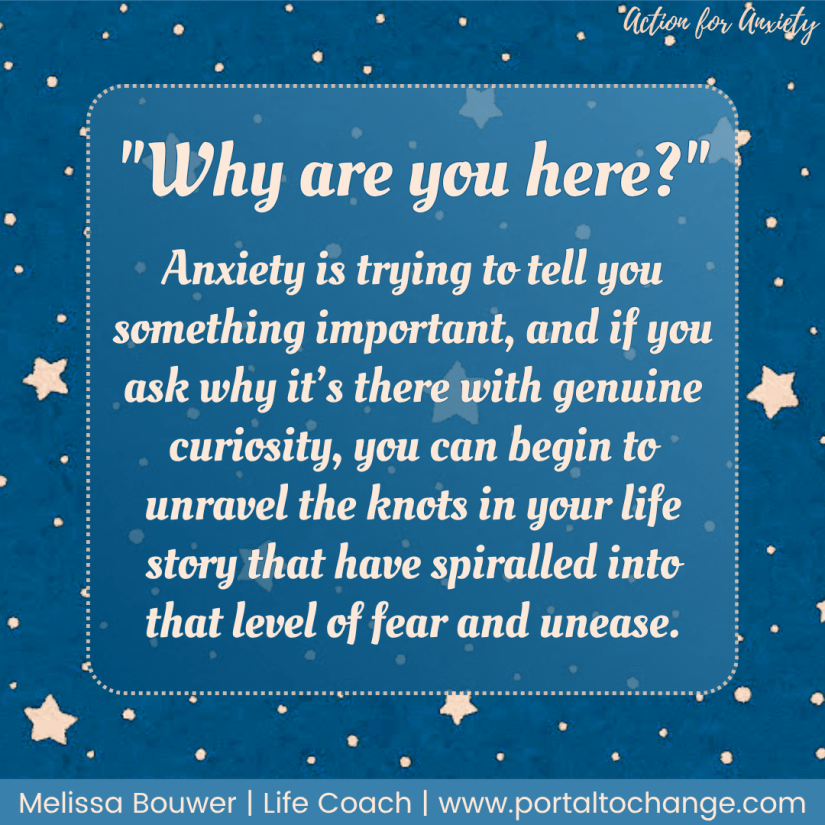 "Why are you here?" Anxiety is trying to tell you something important, and if you ask why it’s there with genuine curiosity, you can begin to unravel the knots in your life story that have spiralled into that level of fear and unease.